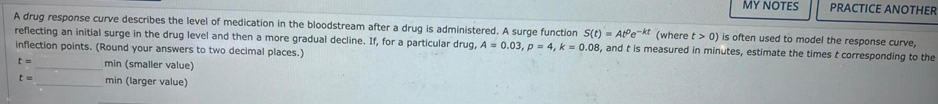 t MY NOTES A drug response curve describes the level of medication in the bloodstream after a drug is administered A surge function S t AtPe kt where t 0 is often used to model the response curve reflecting an initial surge in the drug level and then a more gradual decline If for a particular drug A 0 03 p 4 k 0 08 and t is measured in minutes estimate the times t corresponding to the inflection points Round your answers to two decimal places min smaller value min larger value t PRACTICE ANOTHER