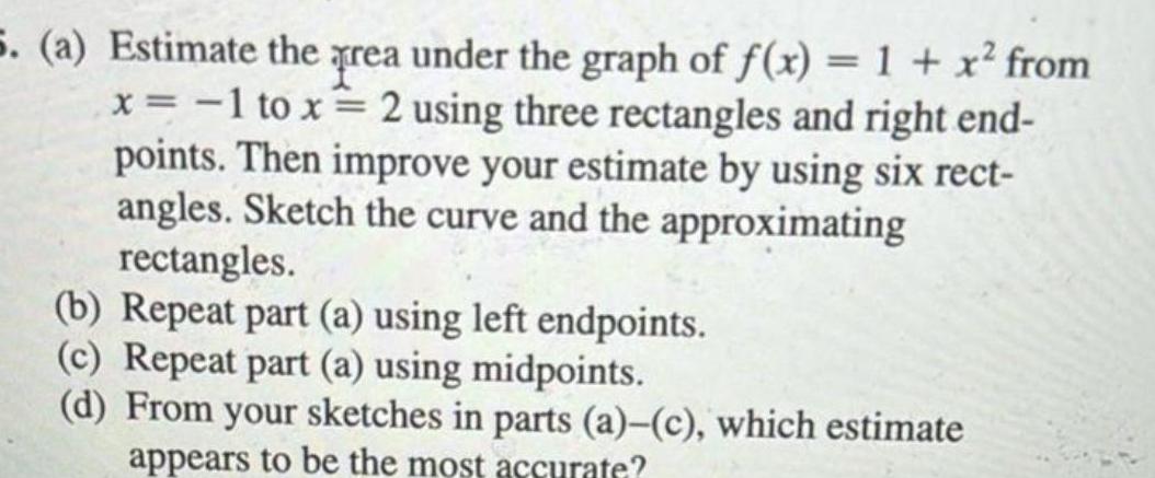 5 a Estimate the prea under the graph of f x 1 x from x 1 to x 2 using three rectangles and right end points Then improve your estimate by using six rect angles Sketch the curve and the approximating rectangles b Repeat part a using left endpoints c Repeat part a using midpoints d From your sketches in parts a c which estimate appears to be the most accurate