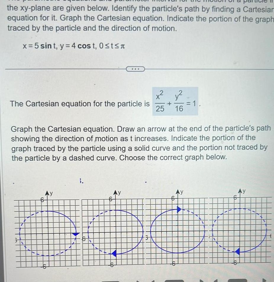 the xy plane are given below Identify the particle s path by finding a Cartesian equation for it Graph the Cartesian equation Indicate the portion of the graph traced by the particle and the direction of motion x 5 sint y 4 cost 0 t The Cartesian equation for the particle is Ay 9 3 Graph the Cartesian equation Draw an arrow at the end of the particle s path showing the direction of motion as t increases Indicate the portion of the graph traced by the particle using a solid curve and the portion not traced by the particle by a dashed curve Choose the correct graph below Ay 6 25 ch y 16 1 Ay AY