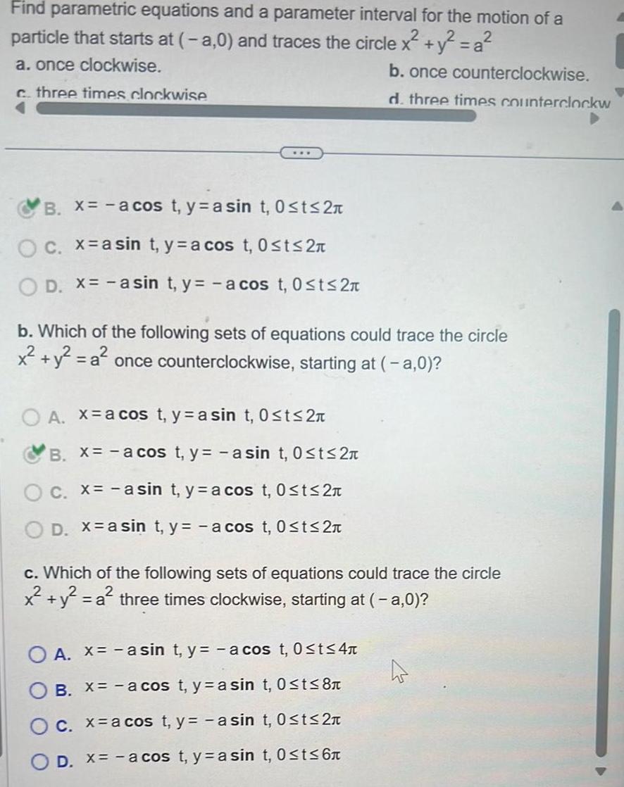 Find parametric equations and a parameter interval for the motion of a particle that starts at a 0 and traces the circle x y a a once clockwise b once counterclockwise c three times clockwise d three times counterclockw B x a cos t y asin t 0 t 2 O c x a sin t y a cos t 0 t 2 D x asin t y a cos t 0 t 2n b Which of the following sets of equations could trace the circle x y a once counterclockwise starting at a 0 OA xa cos t y a sin t 0 t 2 B x a cos t y asin t 0 ts 2 C x a sin t ya cos t 0 t 2 D x a sint y a cos t 0 t 2 c Which of the following sets of equations could trace the circle x y a a three times clockwise starting at a 0 O A x asin t y a cos t 0 t 4 B X a cos t y a sin t 0 t 8 C x a cos t y asin t 0 t 2 D x a cos t y a sin t 0 t 6 4 D