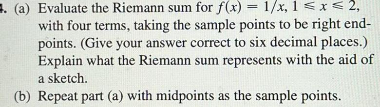 a Evaluate the Riemann sum for f x 1 x 1 x 2 with four terms taking the sample points to be right end points Give your answer correct to six decimal places Explain what the Riemann sum represents with the aid of a sketch b Repeat part a with midpoints as the sample points