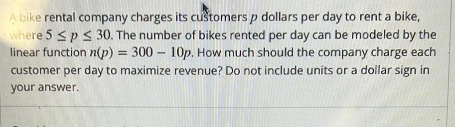 A bike rental company charges its customers p dollars per day to rent a bike where 5 p 30 The number of bikes rented per day can be modeled by the linear function n p 300 10p How much should the company charge each customer per day to maximize revenue Do not include units or a dollar sign in your answer