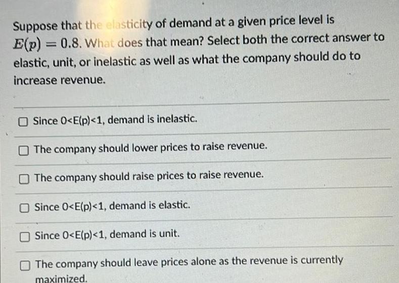 Suppose that the elasticity of demand at a given price level is E p 0 8 What does that mean Select both the correct answer to elastic unit or inelastic as well as what the company should do to increase revenue Since 0 E p 1 demand is inelastic The company should lower prices to raise revenue The company should raise prices to raise revenue Since 0 E p 1 demand is elastic Since 0 E p 1 demand is unit The company should leave prices alone as the revenue is currently maximized