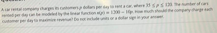 A car rental company charges its customers p dollars per day to rent a car where 35 SPS 120 The number of cars rented per day can be modeled by the linear function p 1200 10p How much should the company charge each customer per day to maximize revenue Do not include units or a dollar sign in your answer