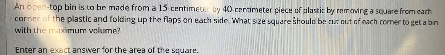 An open top bin is to be made from a 15 centimeter by 40 centimeter piece of plastic by removing a square from each corner of the plastic and folding up the flaps on each side What size square should be cut out of each corner to get a bin with the maximum volume Enter an exact answer for the area of the square