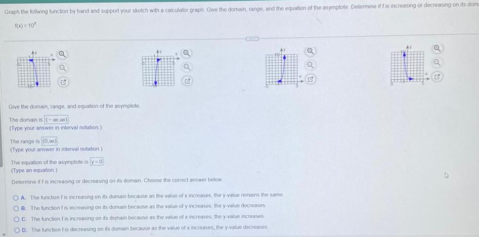 Graph the follwing function by hand and support your sketch with a calculator graph Give the domain range and the equation of the asymptote Determine if f is increasing or decreasing on its dom 1 x 10 sur Give the domain range and equation of the asymptote The domain is 00 00 Type your answer in interval notation The range is 0 00 Type your answer in interval notation The equation of the asymptote is y 0 Type an equation Determine if f is increasing or decreasing on its domain Choose the correct answer below OA The function is increasing on its domain because as the value of x increases the y value remains the same B The function is increasing on its domain because as the value of y increases the y value decreases OC The function is increasing on its domain because as the value of x increases the y value increases D The function t is decreasing on its domain because as the value of x increases the y value decreases Q Q