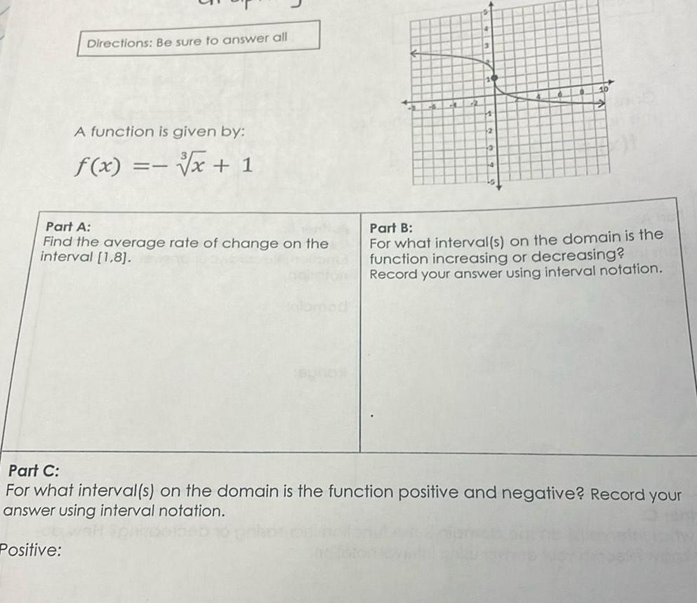 Directions Be sure to answer all A function is given by x 1 Positive f x Part A Find the average rate of change on the interval 1 8 AL 10 Part B For what interval s on the domain is the function increasing or decreasing Record your answer using interval notation Part C For what interval s on the domain is the function positive and negative Record your answer using interval notation