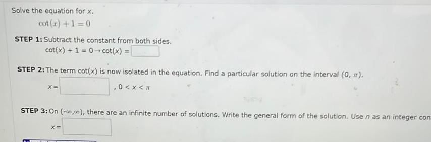 Solve the equation for x cot r 1 0 STEP 1 Subtract the constant from both sides cot x 1 0 cot x STEP 2 The term cot x is now isolated in the equation Find a particular solution on the interval 0 0 x X STEP 3 On 00 00 there are an infinite number of solutions Write the general form of the solution Use n as an integer con X