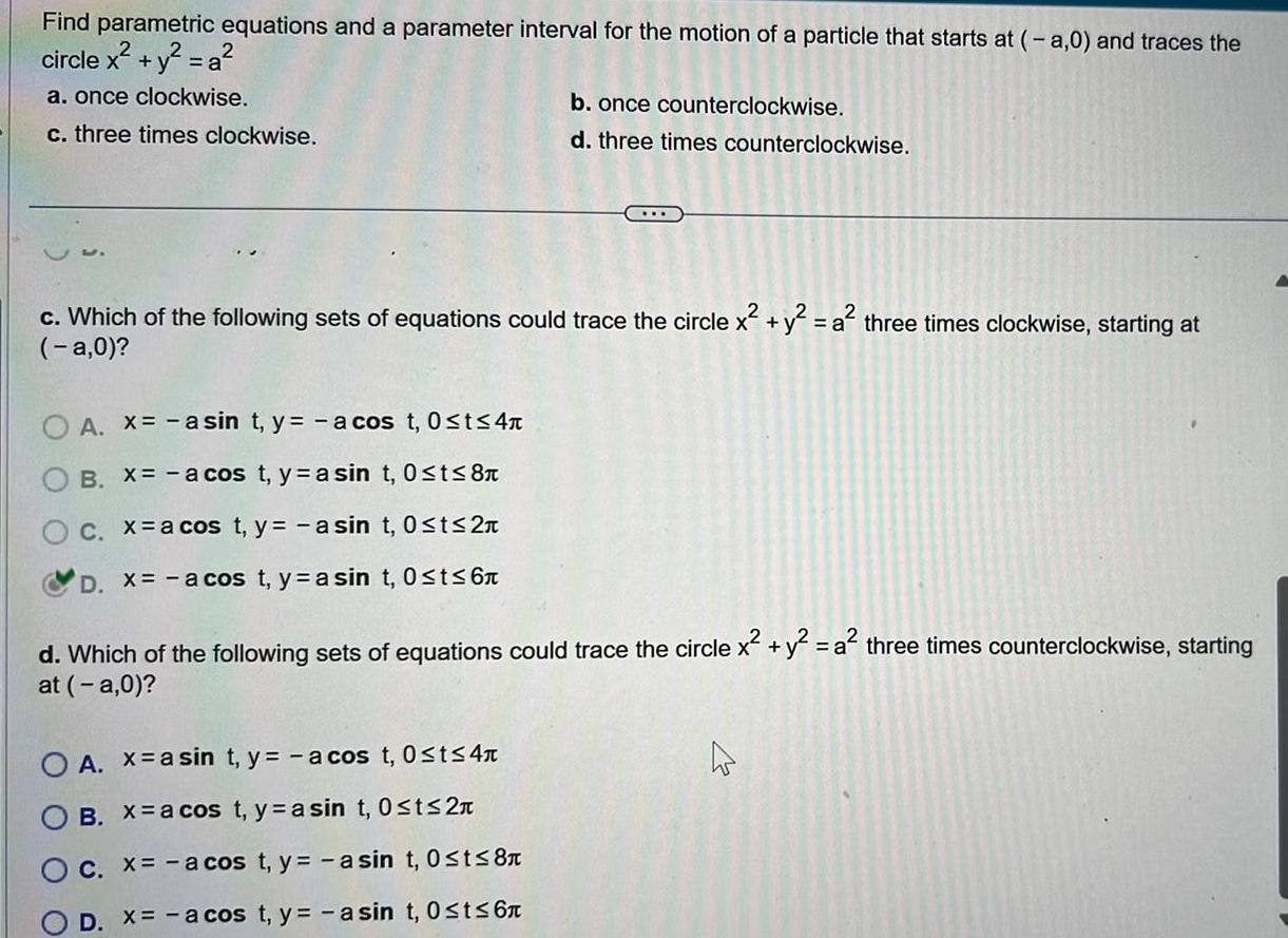 Find parametric equations and a parameter interval for the motion of a particle that starts at a 0 and traces the circle x y a a once clockwise c three times clockwise c Which of the following sets of equations could trace the circle x y a three times clockwise starting at a 0 O A x asin t y a cos t 0 t 4 B X a cos t ya sin t 0 t 8 O c x a cos t y a sin t 0 t 2 D x a cos t yasin t 0 t 6 b once counterclockwise d three times counterclockwise d Which of the following sets of equations could trace the circle x y a three times counterclockwise starting at a 0 O A x asin t y a cos t 0 t 4 OB X a cos t y a sin t 0 t 2n O c x a cos t y a sin t 0 t 8 D X a cos t y asin t 0 t 6