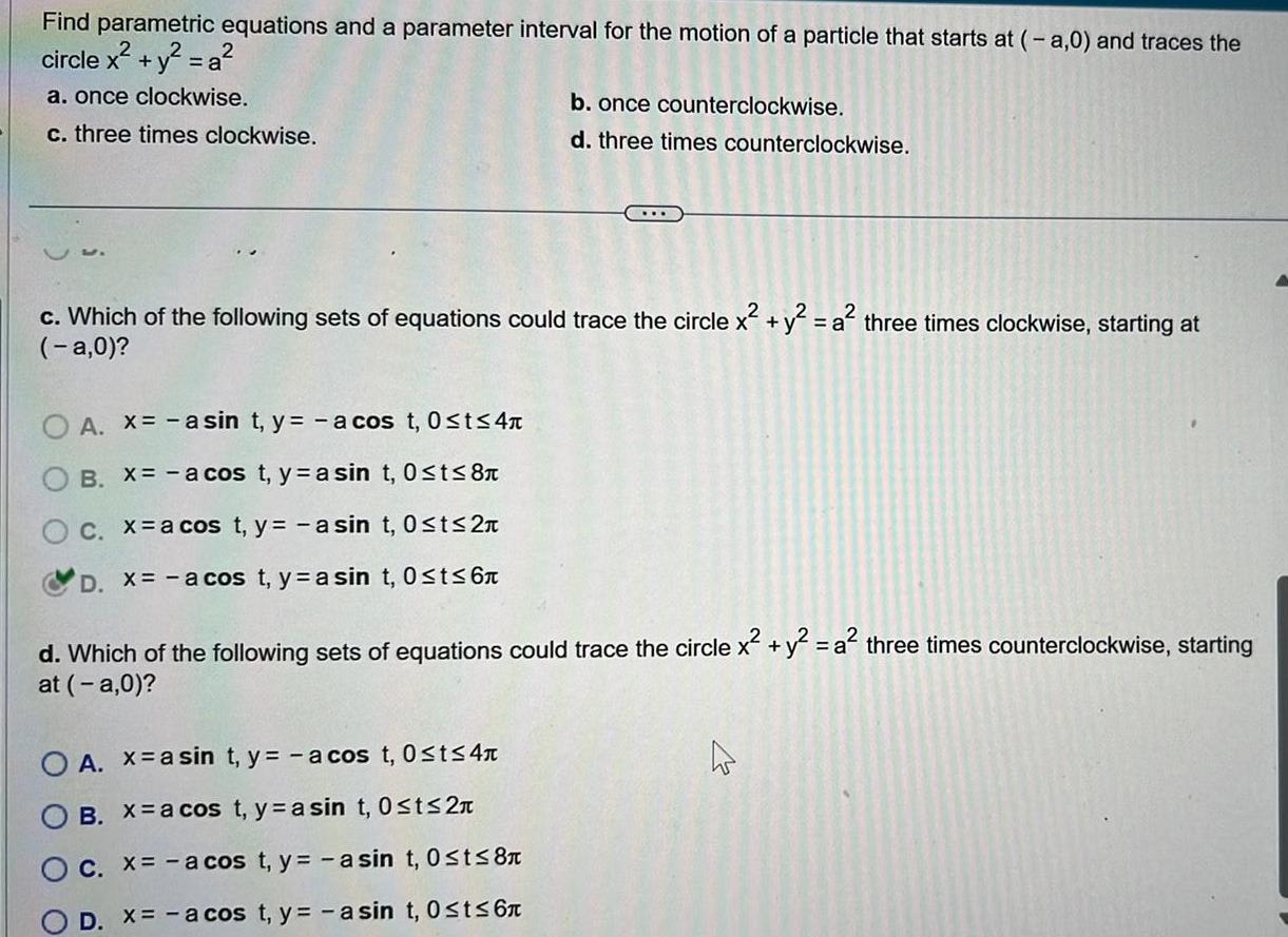 Find parametric equations and a parameter interval for the motion of a particle that starts at a 0 and traces the circle x y a a once clockwise c three times clockwise c Which of the following sets of equations could trace the circle x y a three times clockwise starting at a 0 O A x asin t y a cos t 0 t 4 B X a cos t ya sin t 0 t 8 O c x a cos t y a sin t 0 t 2 D x a cos t yasin t 0 t 6 b once counterclockwise d three times counterclockwise d Which of the following sets of equations could trace the circle x y a three times counterclockwise starting at a 0 O A x asin t y a cos t 0 t 4 OB X a cos t y a sin t 0 t 2n O c x a cos t y a sin t 0 t 8 D X a cos t y asin t 0 t 6