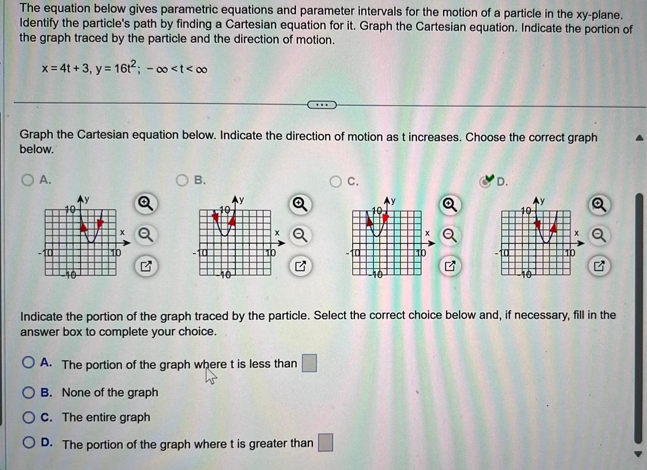 The equation below gives parametric equations and parameter intervals for the motion of a particle in the xy plane Identify the particle s path by finding a Cartesian equation for it Graph the Cartesian equation Indicate the portion of the graph traced by the particle and the direction of motion x 4t 3 y 16t t Graph the Cartesian equation below Indicate the direction of motion as t increases Choose the correct graph below A Q B 40 C OA The portion of the graph where t is less than B None of the graph C The entire graph O D The portion of the graph where t is greater than Y G Indicate the portion of the graph traced by the particle Select the correct choice below and if necessary fill in the answer box to complete your choice