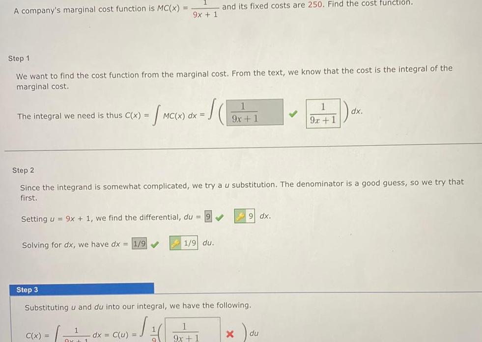 A company s marginal cost function is MC x The integral we need is thus C x Step 1 We want to find the cost function from the marginal cost From the text we know that the cost is the integral of the marginal cost Solving for dx we have dx 1 9 Step 3 Setting u 9x 1 we find the differential du 9x 1 C x dx C u MC x dx Step 2 Since the integrand is somewhat complicated we try a u substitution The denominator is a good guess so we try that first o and its fixed costs are 250 Find the cost function 1 1 9 du Substituting u and du into our integral we have the following 9x 1 9x 1 X du 1 9x 1 dx dx