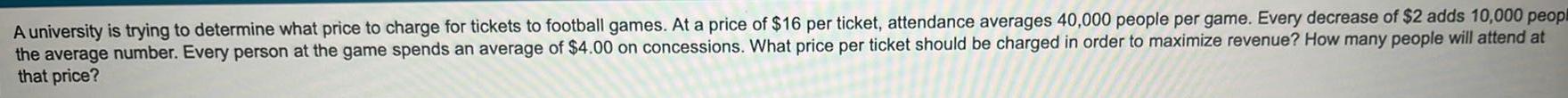 A university is trying to determine what price to charge for tickets to football games At a price of 16 per ticket attendance averages 40 000 people per game Every decrease of 2 adds 10 000 peopl the average number Every person at the game spends an average of 4 00 on concessions What price per ticket should be charged in order to maximize revenue How many people will attend at that price