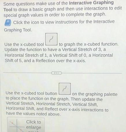 Some questions make use of the Interactive Graphing Tool to draw a basic graph and then use interactions to edit special graph values in order to complete the graph Click the icon to view instructions for the Interactive Graphing Tool 2 Use the x cubed tool to graph the x cubed function Update the function to have a Vertical Stretch of 3 a Horizontal Stretch of 1 a Vertical Shift of 0 a Horizontal Shift of 5 and a Reflection over the x axis Use the x cubed tool button on the graphing palette to place the function on the graph Then update the Vertical Stretch Horizontal Stretch Vertical Shift Horizontal Shift and Reflect over x axis interactions to have the values noted above Click to enlarge