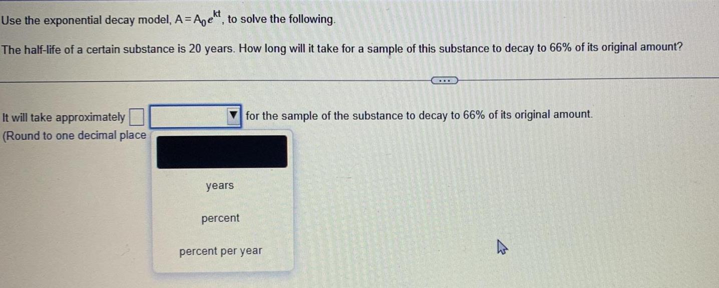 Use the exponential decay model A Aekt to solve the following The half life of a certain substance is 20 years How long will it take for a sample of this substance to decay to 66 of its original amount It will take approximately Round to one decimal place years percent for the sample of the substance to decay to 66 of its original amount percent per year