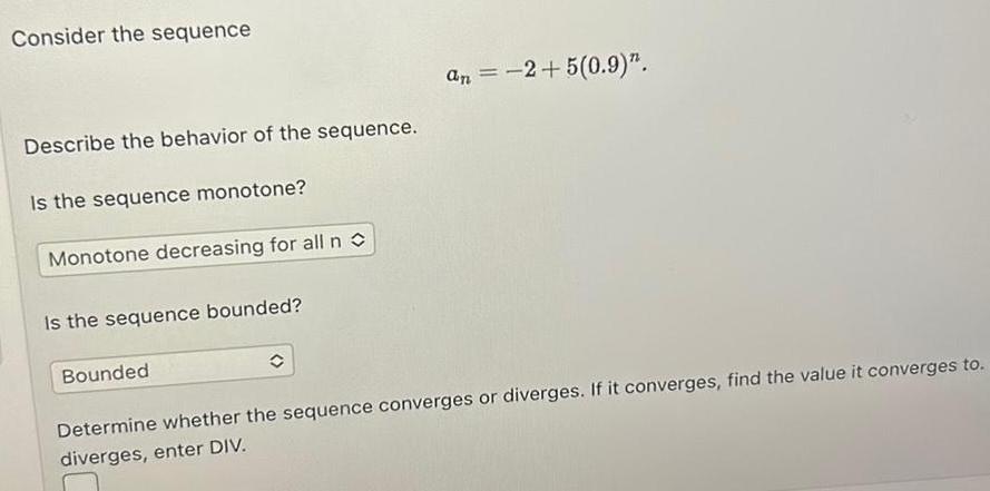 Consider the sequence Describe the behavior of the sequence Is the sequence monotone Monotone decreasing for all n Is the sequence bounded an 2 5 0 9 Bounded Determine whether the sequence converges or diverges If it converges find the value it converges to diverges enter DIV