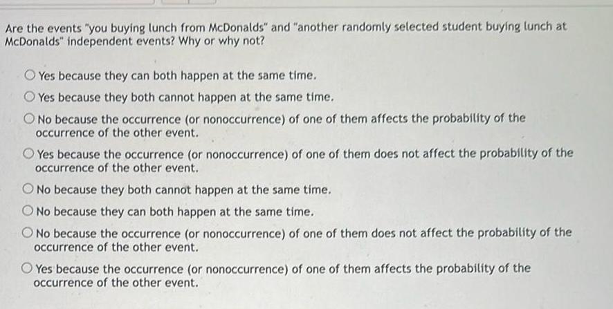 Are the events you buying lunch from McDonalds and another randomly selected student buying lunch at McDonalds independent events Why or why not Yes because they can both happen at the same time Yes because they both cannot happen at the same time O No because the occurrence or nonoccurrence of one of them affects the probability of the occurrence of the other event Yes because the occurrence or nonoccurrence of one of them does not affect the probability of the occurrence of the other event O No because they both cannot happen at the same time O No because they can both happen at the same time O No because the occurrence or nonoccurrence of one of them does not affect the probability of the occurrence of the other event Yes because the occurrence or nonoccurrence of one of them affects the probability of the occurrence of the other event