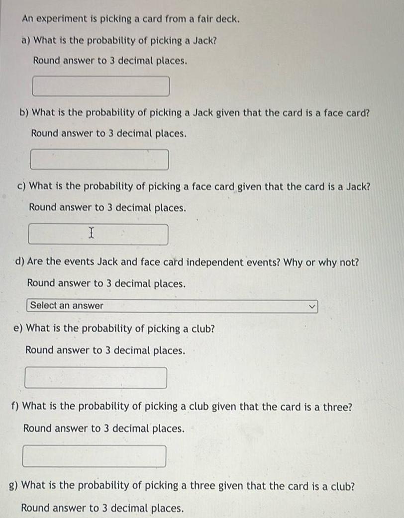 An experiment is picking a card from a fair deck a What is the probability of picking a Jack Round answer to 3 decimal places b What is the probability of picking a Jack given that the card is a face card Round answer to 3 decimal places c What is the probability of picking a face card given that the card is a Jack Round answer to 3 decimal places I d Are the events Jack and face card independent events Why or why not Round answer to 3 decimal places Select an answer e What is the probability of picking a club Round answer to 3 decimal places f What is the probability of picking a club given that the card is a three Round answer to 3 decimal places g What is the probability of picking a three given that the card is a club Round answer to 3 decimal places