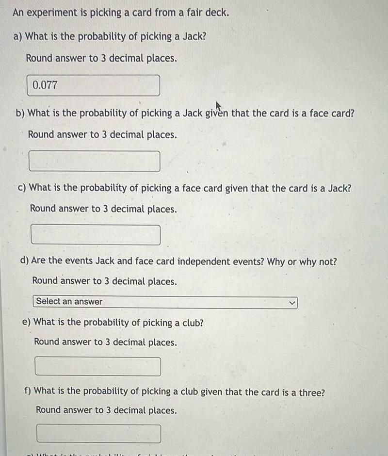 An experiment is picking a card from a fair deck a What is the probability of picking a Jack Round answer to 3 decimal places 0 077 b What is the probability of picking a Jack given that the card is a face card Round answer to 3 decimal places c What is the probability of picking a face card given that the card is a Jack Round answer to 3 decimal places d Are the events Jack and face card independent events Why or why not Round answer to 3 decimal places Select an answer e What is the probability of picking a club Round answer to 3 decimal places f What is the probability of picking a club given that the card is a three Round answer to 3 decimal places What is LIN