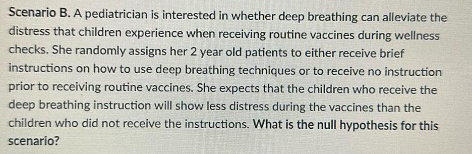 Scenario B A pediatrician is interested in whether deep breathing can alleviate the distress that children experience when receiving routine vaccines during wellness checks She randomly assigns her 2 year old patients to either receive brief instructions on how to use deep breathing techniques or to receive no instruction prior to receiving routine vaccines She expects that the children who receive the deep breathing instruction will show less distress during the vaccines than the children who did not receive the instructions What is the null hypothesis for this scenario