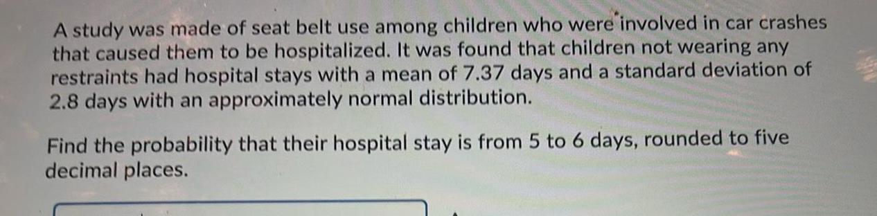 A study was made of seat belt use among children who were involved in car crashes that caused them to be hospitalized It was found that children not wearing any restraints had hospital stays with a mean of 7 37 days and a standard deviation of 2 8 days with an approximately normal distribution Find the probability that their hospital stay is from 5 to 6 days rounded to five decimal places