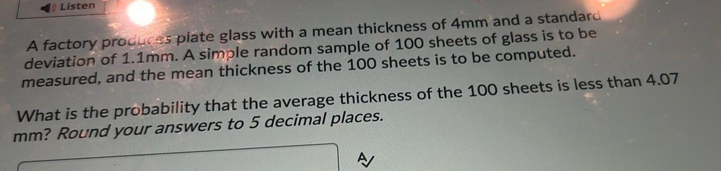 Listen A factory produces plate glass with a mean thickness of 4mm and a standard deviation of 1 1mm A simple random sample of 100 sheets of glass is to be measured and the mean thickness of the 100 sheets is to be computed What is the probability that the average thickness of the 100 sheets is less than 4 07 mm Round your answers to 5 decimal places A