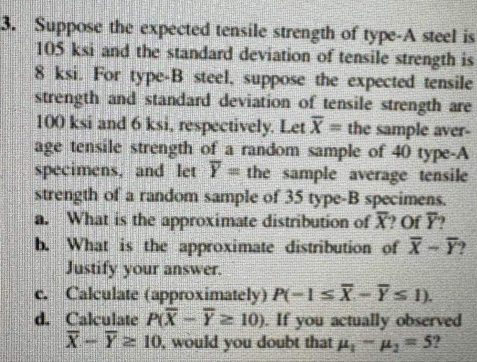 3 Suppose the expected tensile strength of type A steel is 105 ksi and the standard deviation of tensile strength is 8 ksi For type B steel suppose the expected tensile strength and standard deviation of tensile strength are 100 ksi and 6 ksi respectively Let X the sample aver age tensile strength of a random sample of 40 type A specimens and let the sample average tensile strength of a random sample of 35 type B specimens a What is the approximate distribution of X Of Y What is the approximate distribution of X Y Justify your answer b c d S Calculate approximately P 1 X I Calculate PX 7 10 If you actually observed X T10 would you doubt that 5