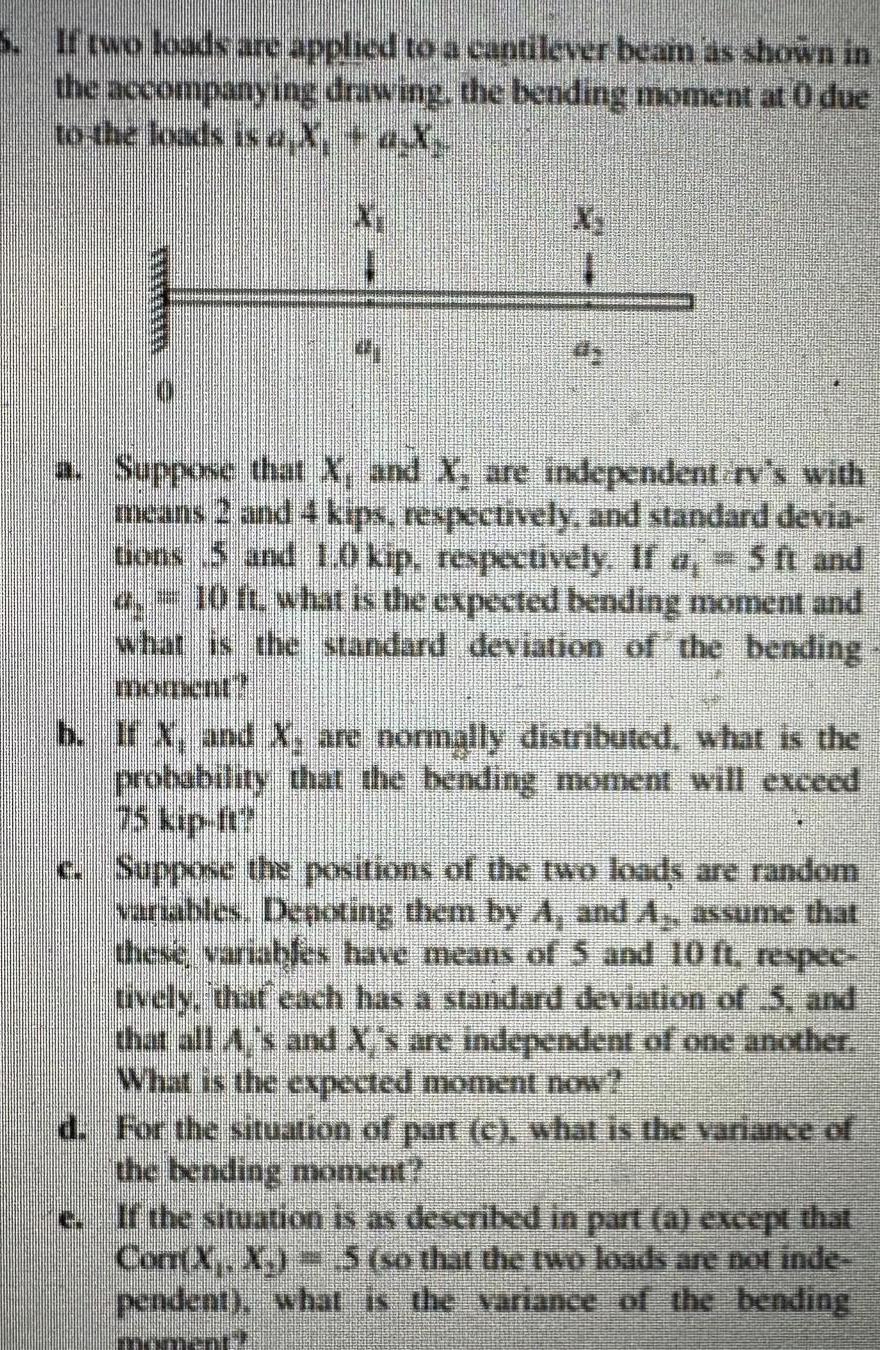 If two loads are applied to a cantilever beam as shown in the accompanying drawing the bending moment at 0 due to the loads is a X a X mum X a Suppose that X and X are independent rv s with means 2 and 4 kips respectively and standard devia tions 5 and 1 0 kip respectively If a 5 ft and o 10 ft what is the expected bending moment and what is the standard deviation of the bending b If X and X are normally distributed what is the probability that the bending moment will exceed c Suppose the positions of the two loads are random variables De oting them by A and A assume that these variables have means of 5 and 10 ft respec uvely that each has a standard deviation of 5 and that all A s and X s are independent of one another What is the expected moment now d For the situation of part c what is the variance of the bending moment e If the situation is as described in part a except that Com X X 5 so that the two loads are not inde pendent what is the variance of the bending