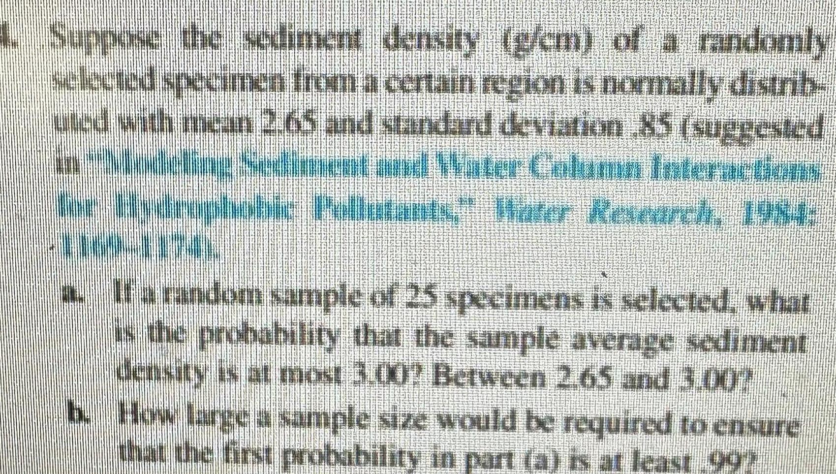 4 Suppose the sediment density g cm of a randomly selected specimen from a certain region is normally distrib uted with mean 2 65 and standard deviation 85 suggested in Modeling Sediment and Water Column Interactions for Hydrophobic Pellutants Water Research 1984 a If a random sample of 25 specimens is selected what is the probability that the sample average sediment density is at most 3 00 Between 2 65 and 3 007 b How large a sample size would be required to ensure that the first probability in part a is at least 997