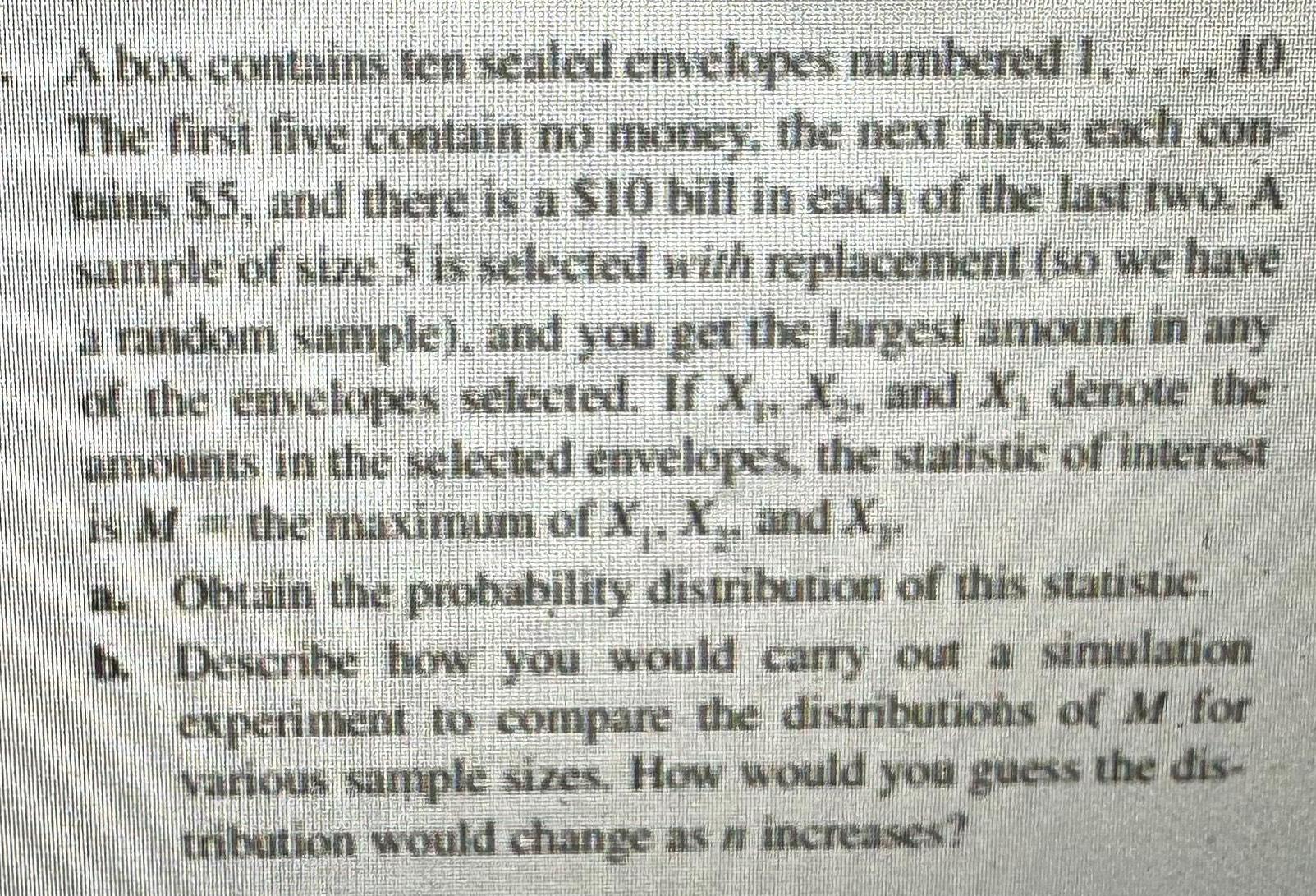 A box contains ten sealed envelopes numbered 1 10 The first five contain no money the next three each con tains 5 and there is a 10 bill in each of the last two A sample of size 3 is selected with replacement so we have a random sample and you get the largest amount in any of the envelopes selected If X X and X denote the amounts in the selected envelopes the statistic of interest is the maximum of X X and X NO Obtain the probability distribution of this statistic b Describe how you would carry out a simulation experiment to compare the distributions of M for various sample sizes How would you guess the dis tribution would change as n increases