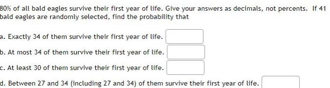 80 of all bald eagles survive their first year of life Give your answers as decimals not percents If 41 bald eagles are randomly selected find the probability that a Exactly 34 of them survive their first year of life b At most 34 of them survive their first year of life c At least 30 of them survive their first year of life d Between 27 and 34 including 27 and 34 of them survive their first year of life