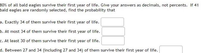 80 of all bald eagles survive their first year of life Give your answers as decimals not percents If 41 bald eagles are randomly selected find the probability that a Exactly 34 of them survive their first year of life b At most 34 of them survive their first year of life c At least 30 of them survive their first year of life d Between 27 and 34 including 27 and 34 of them survive their first year of life