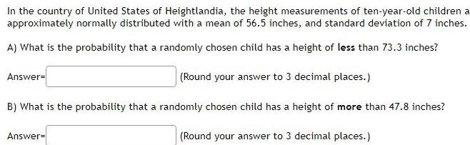 In the country of United States of Heightlandia the height measurements of ten year old children a approximately normally distributed with a mean of 56 5 inches and standard deviation of 7 inches A What is the probability that a randomly chosen child has a height of less than 73 3 inches Round your answer to 3 decimal places B What is the probability that a randomly chosen child has a height of more than 47 8 inches Round your answer to 3 decimal places Answer Answer