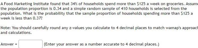 A Food Marketing Institute found that 34 of households spend more than 125 a week on groceries Assume the population proportion is 0 34 and a simple random sample of 410 households is selected from the population What is the probability that the sample proportion of households spending more than 125 a week is less than 0 37 Note You should carefully round any z values you calculate to 4 decimal places to match wamap s approach and calculations Answer Enter your answer as a number accurate to 4 decimal places