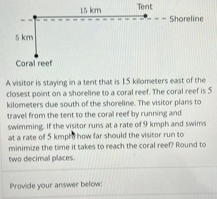 5 km Coral reef 15 km 1 Provide your answer below Tent Shoreline A visitor is staying in a tent that is 15 kilometers east of the closest point on a shoreline to a coral reef The coral reef is 5 kilometers due south of the shoreline The visitor plans to travel from the tent to the coral reef by running and swimming If the visitor runs at a rate of 9 kmph and swims at a rate of 5 kmpl how far should the visitor run to minimize the time it takes to reach the coral reef Round to two decimal places