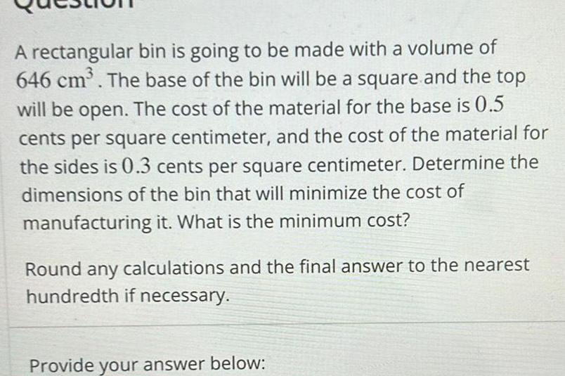 A rectangular bin is going to be made with a volume of 646 cm The base of the bin will be a square and the top will be open The cost of the material for the base is 0 5 cents per square centimeter and the cost of the material for the sides is 0 3 cents per square centimeter Determine the dimensions of the bin that will minimize the cost of manufacturing it What is the minimum cost Round any calculations and the final answer to the nearest hundredth if necessary Provide your answer below