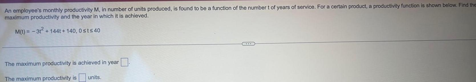 An employee s monthly productivity M in number of units produced is found to be a function of the number t of years of service For a certain product a productivity function is shown below Find the maximum productivity and the year in which it is achieved M t 3t 144t 140 0 t 40 The maximum productivity is achieved in year The maximum productivity is units