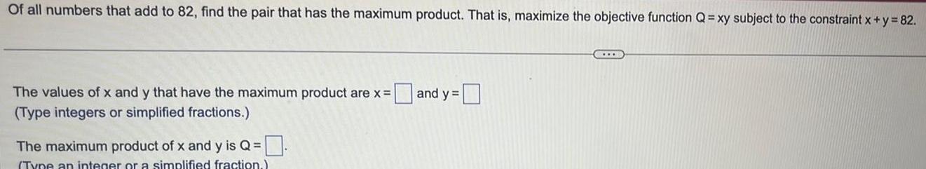 Of all numbers that add to 82 find the pair that has the maximum product That is maximize the objective function Q xy subject to the constraint x y 82 The values of x and y that have the maximum product are x Type integers or simplified fractions The maximum product of x and y is Q Type an integer or a simplified fraction and y B