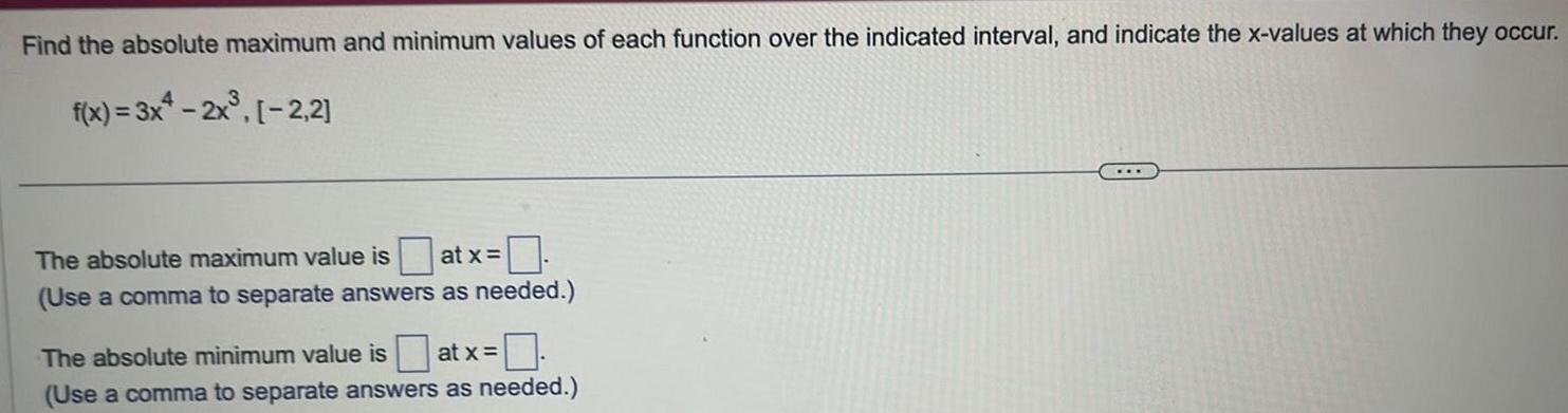 Find the absolute maximum and minimum values of each function over the indicated interval and indicate the x values at which they occur f x 3x4 2x 2 2 The absolute maximum value is at x Use a comma to separate answers as needed The absolute minimum value is at x 0 Use a comma to separate answers as needed