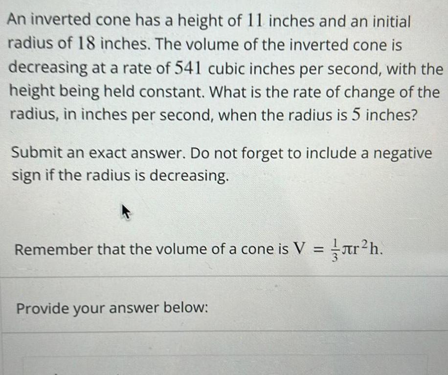 An inverted cone has a height of 11 inches and an initial radius of 18 inches The volume of the inverted cone is decreasing at a rate of 541 cubic inches per second with the height being held constant What is the rate of change of the radius in inches per second when the radius is 5 inches Submit an exact answer Do not forget to include a negative sign if the radius is decreasing Remember that the volume of a cone is V r h Provide your answer below