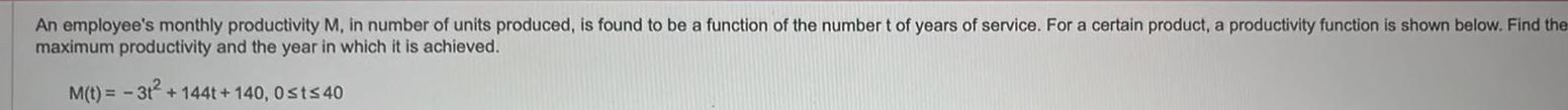 An employee s monthly productivity M in number of units produced is found to be a function of the number t of years of service For a certain product a productivity function is shown below Find the maximum productivity and the year in which it is achieved M t 3t 1441 140 0st 40