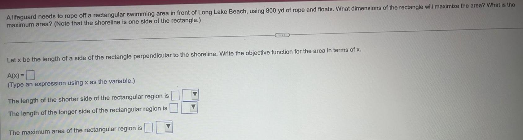 A lifeguard needs to rope off a rectangular swimming area in front of Long Lake Beach using 800 yd of rope and floats What dimensions of the rectangle will maximize the area What is the maximum area Note that the shoreline is one side of the rectangle Let x be the length of a side of the rectangle perpendicular to the shoreline Write the objective function for the area in terms of x A x Type an expression using x as the variable The length of the shorter side of the rectangular region is The length of the longer side of the rectangular region is The maximum area of the rectangular region is