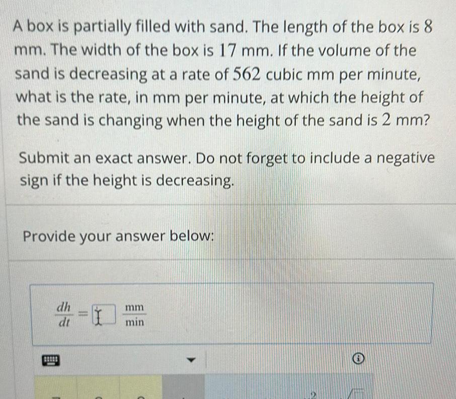 A box is partially filled with sand The length of the box is 8 mm The width of the box is 17 mm If the volume of the sand is decreasing at a rate of 562 cubic mm per minute what is the rate in mm per minute at which the height of the sand is changing when the height of the sand is 2 mm Submit an exact answer Do not forget to include a negative sign if the height is decreasing Provide your answer below dh dt 1 mm min Y