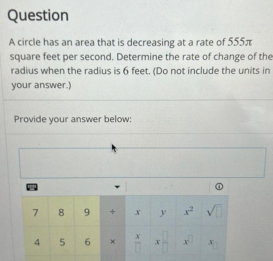 Question A circle has an area that is decreasing at a rate of 555 square feet per second Determine the rate of change of the radius when the radius is 6 feet Do not include the units in your answer Provide your answer below 7 8 9 4 5 6 X X X y X x X