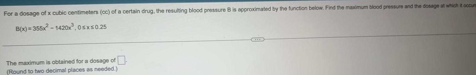 For a dosage of x cubic centimeters cc of a certain drug the resulting blood pressure B is approximated by the function below Find the maximum blood pressure and the dosage at which it occurs B x 355x 1420x 0 x 0 25 The maximum is obtained for a dosage of Round to two decimal places as needed