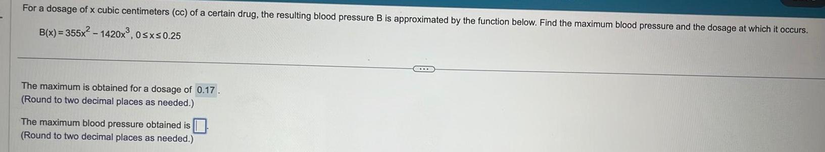 For a dosage of x cubic centimeters cc of a certain drug the resulting blood pressure B is approximated by the function below Find the maximum blood pressure and the dosage at which it occurs B x 355x 1420x 0 x 0 25 The maximum is obtained for a dosage of 0 17 Round to two decimal places as needed The maximum blood pressure obtained is Round to two decimal places as needed