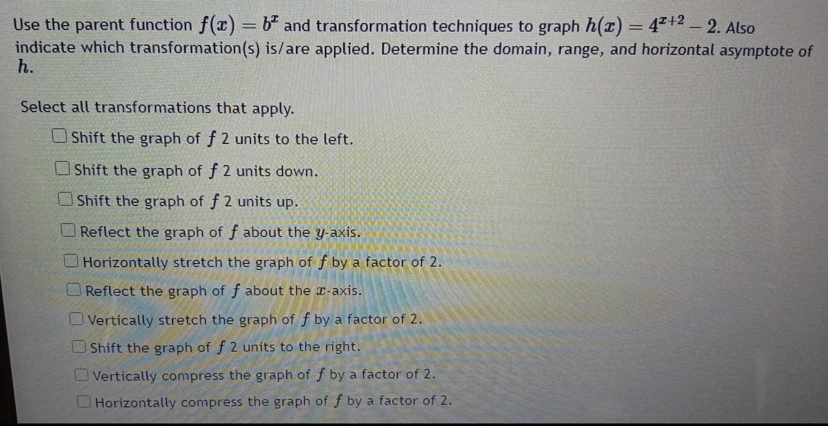 Use the parent function f x b and transformation techniques to graph h x 4 2 2 Also indicate which transformation s is are applied Determine the domain range and horizontal asymptote of h Select all transformations that apply Shift the graph of f 2 units to the left Shift the graph of f 2 units down Shift the graph of f 2 units up Reflect the graph of f about the y axis Horizontally stretch the graph of f by a factor of 2 Reflect the graph of f about the x axis Vertically stretch the graph of f by a factor of 2 Shift the graph of f 2 units to the right Vertically compress the graph of f by a factor of 2 Horizontally compress the graph of f by a factor of 2