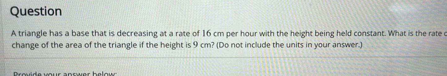 Question A triangle has a base that is decreasing at a rate of 16 cm per hour with the height being held constant What is the rate o change of the area of the triangle if the height is 9 cm Do not include the units in your answer Provide your answer below