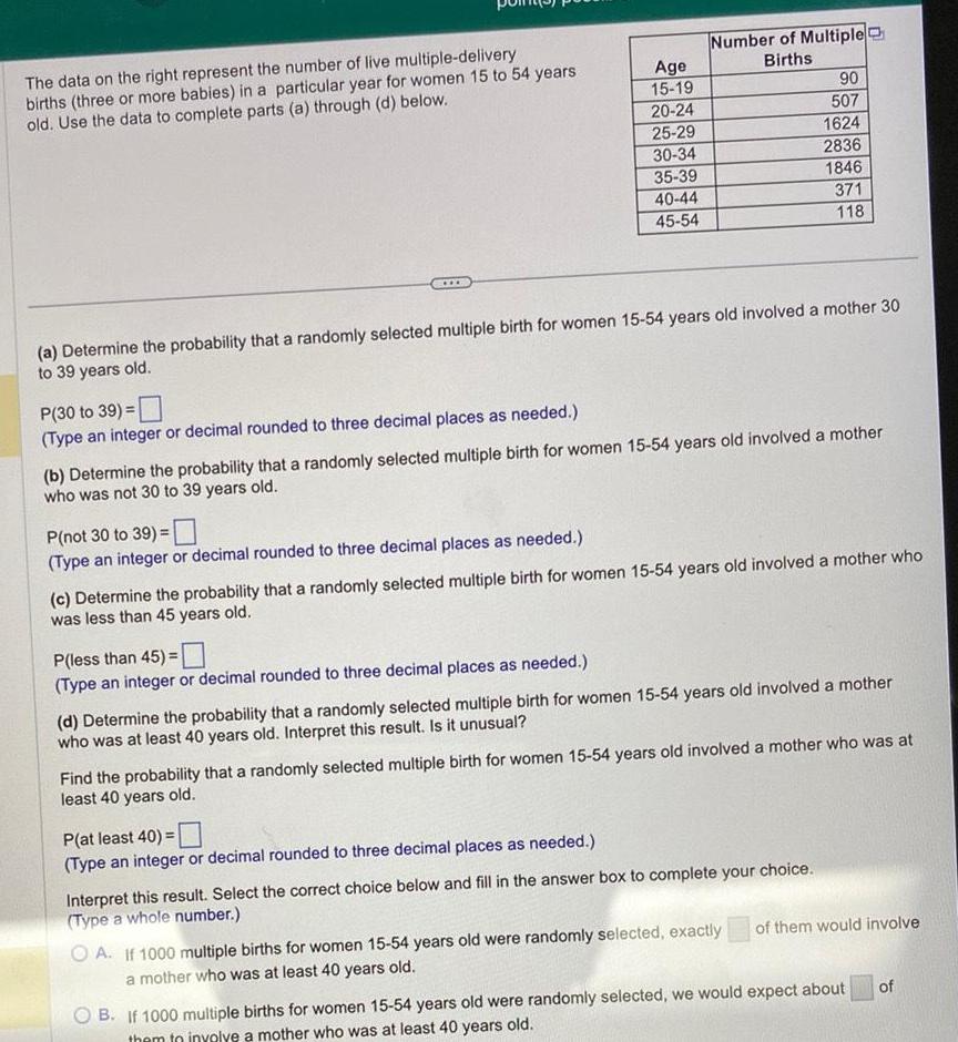 The data on the right represent the number of live multiple delivery births three or more babies in a particular year for women 15 to 54 years old Use the data to complete parts a through d below P 30 to 39 Type an integer or decimal rounded to three decimal places as needed P not 30 to 39 Type an integer or decimal rounded to three decimal places as needed Age 15 19 20 24 25 29 30 34 a Determine the probability that a randomly selected multiple birth for women 15 54 years old involved a mother 30 to 39 years old P less than 45 Type an integer or decimal rounded to three decimal places as needed 35 39 40 44 45 54 Number of Multiple Births b Determine the probability that a randomly selected multiple birth for women 15 54 years old involved a mother who was not 30 to 39 years old P at least 40 Type an integer or decimal rounded to three decimal places as needed c Determine the probability that a randomly selected multiple birth for women 15 54 years old involved a mother who was less than 45 years old 90 507 1624 2836 1846 371 118 d Determine the probability that a randomly selected multiple birth for women 15 54 years old involved a mother who was at least 40 years old Interpret this result Is it unusual Find the probability that a randomly selected multiple birth for women 15 54 years old involved a mother who was at least 40 years old Interpret this result Select the correct choice below and fill in the answer box to complete your choice Type a whole number OA If 1000 multiple births for women 15 54 years old were randomly selected exactly a mother who was at least 40 years old of them would involve B If 1000 multiple births for women 15 54 years old were randomly selected we would expect about them to involve a mother who was at least 40 years old of