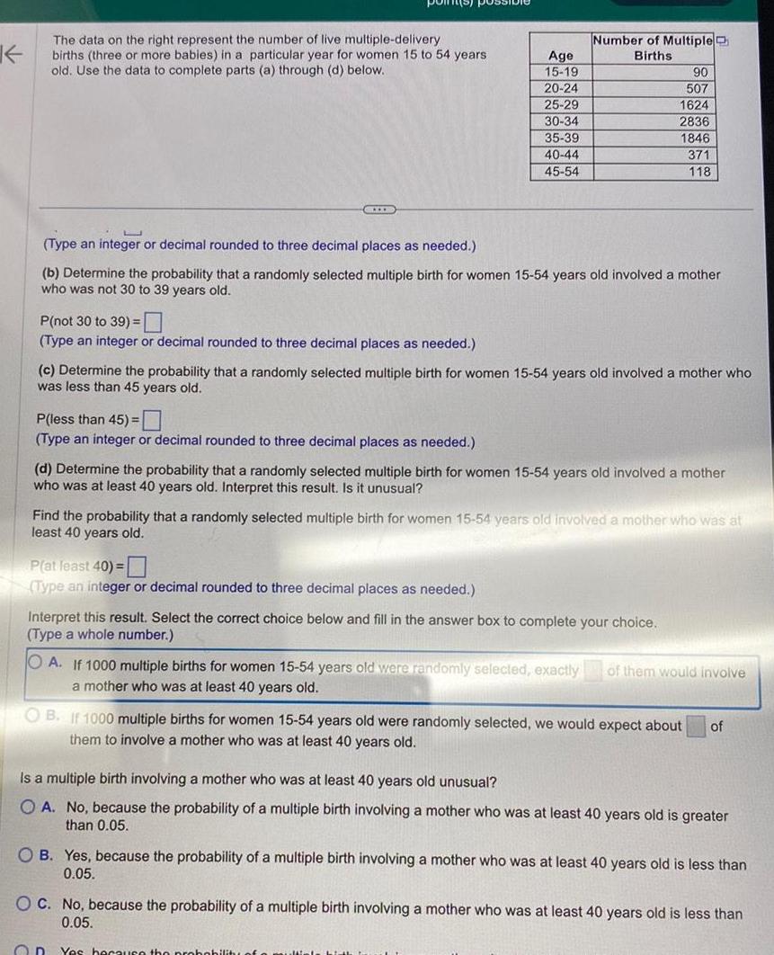 K The data on the right represent the number of live multiple delivery births three or more babies in a particular year for women 15 to 54 years old Use the data to complete parts a through d below HIIB P not 30 to 39 Type an integer or decimal rounded to three decimal places as needed P less than 45 Type an integer or decimal rounded to three decimal places as needed Age 15 19 20 24 25 29 30 34 35 39 40 44 45 54 Type an integer or decimal rounded to three decimal places as needed b Determine the probability that a randomly selected multiple birth for women 15 54 years old involved a mother who was not 30 to 39 years old Number of Multiple Births c Determine the probability that a randomly selected multiple birth for women 15 54 years old involved a mother who was less than 45 years old P at least 40 Type an integer or decimal rounded to three decimal places as needed 90 507 1624 2836 1846 371 118 d Determine the probability that a randomly selected multiple birth for women 15 54 years old involved a mother who was at least 40 years old Interpret this result Is it unusual Find the probability that a randomly selected multiple birth for women 15 54 years old involved a mother who was at least 40 years old Interpret this result Select the correct choice below and fill in the answer box to complete your choice Type a whole number On OA If 1000 multiple births for women 15 54 years old were randomly selected exactly of them would involve a mother who was at least 40 years old OB If 1000 multiple births for women 15 54 years old were randomly selected we would expect about of them to involve a mother who was at least 40 years old Is a multiple birth involving a mother who was at least 40 years old unusual OA No because the probability of a multiple birth involving a mother who was at least 40 years old is greater than 0 05 OB Yes because the probability of a multiple birth involving a mother who was at least 40 years old is less than 0 05 OC No because the probability of a multiple birth involving a mother who was at least 40 years old is less than 0 05 Yes because the probability of a multipl